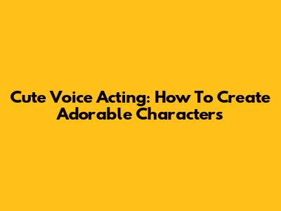 Cute Voice Acting: How To Create Adorable Characters