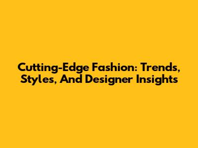 Cutting-Edge Fashion: Trends, Styles, And Designer Insights