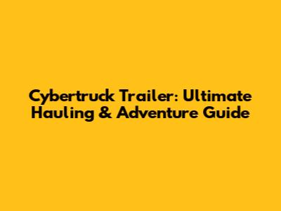 Cybertruck Trailer: Ultimate Hauling & Adventure Guide