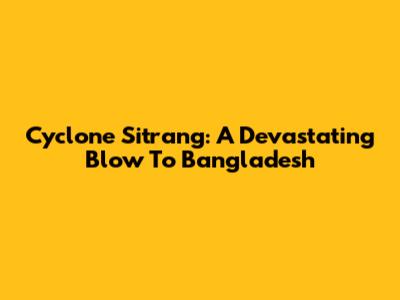 Cyclone Sitrang: A Devastating Blow To Bangladesh