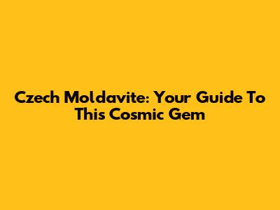 Czech Moldavite: Your Guide To This Cosmic Gem