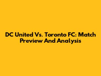 DC United Vs. Toronto FC: Match Preview And Analysis