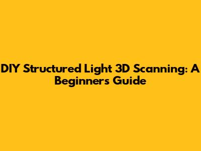 DIY Structured Light 3D Scanning: A Beginner's Guide