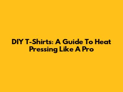 DIY T-Shirts: A Guide To Heat Pressing Like A Pro