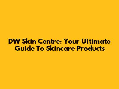 DW Skin Centre: Your Ultimate Guide To Skincare Products