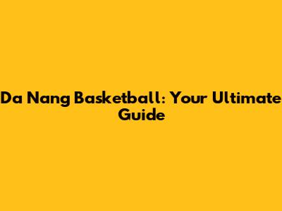 Da Nang Basketball: Your Ultimate Guide