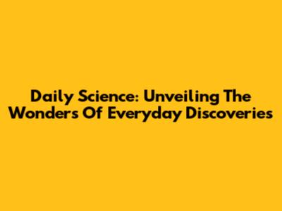 Daily Science: Unveiling The Wonders Of Everyday Discoveries