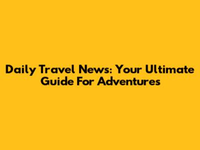 Daily Travel News: Your Ultimate Guide For Adventures