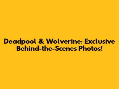 Deadpool & Wolverine: Exclusive Behind-the-Scenes Photos!