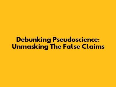 Debunking Pseudoscience: Unmasking The False Claims