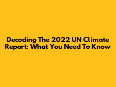 Decoding The 2022 UN Climate Report: What You Need To Know
