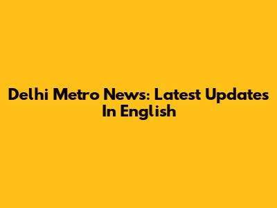 Delhi Metro News: Latest Updates In English