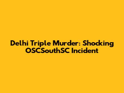 Delhi Triple Murder: Shocking OSCSouthSC Incident