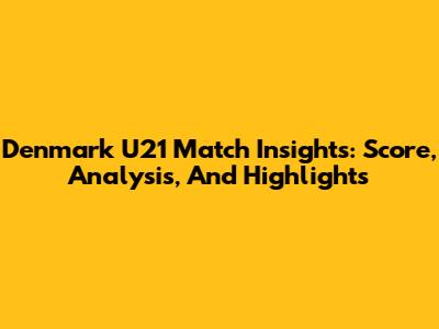 Denmark U21 Match Insights: Score, Analysis, And Highlights