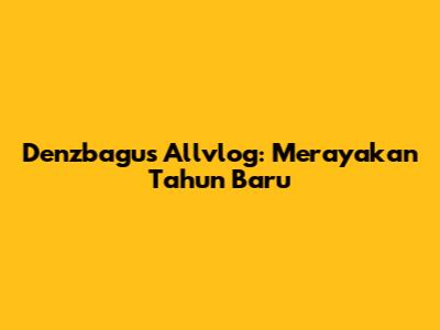 Denzbagus Allvlog: Merayakan Tahun Baru