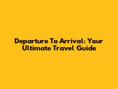 Departure To Arrival: Your Ultimate Travel Guide