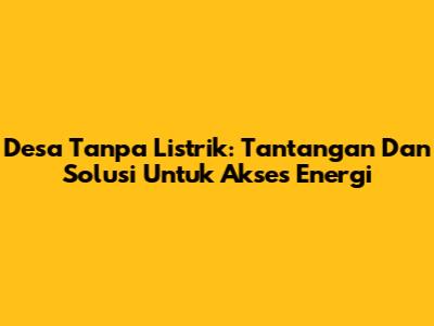 Desa Tanpa Listrik: Tantangan Dan Solusi Untuk Akses Energi