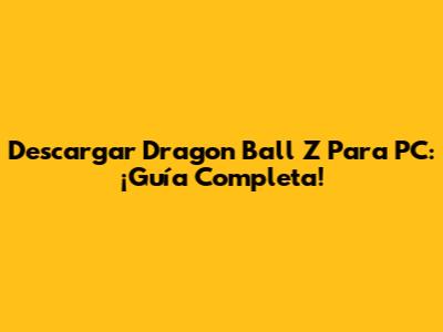Descargar Dragon Ball Z Para PC: ¡Guía Completa!