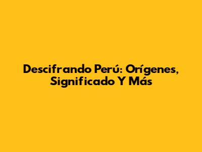 Descifrando Perú: Orígenes, Significado Y Más