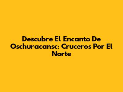 Descubre El Encanto De Oschuracansc: Cruceros Por El Norte