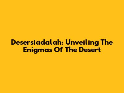 Desersiadalah: Unveiling The Enigmas Of The Desert