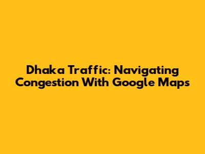 Dhaka Traffic: Navigating Congestion With Google Maps