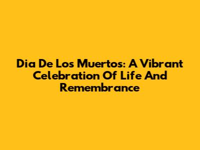 Dia De Los Muertos: A Vibrant Celebration Of Life And Remembrance
