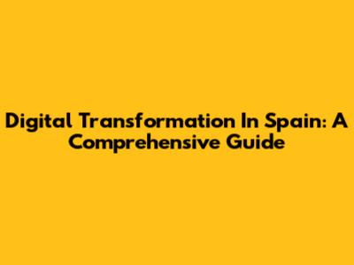 Digital Transformation In Spain: A Comprehensive Guide