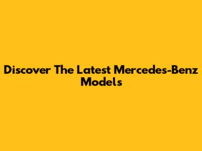 Discover The Latest Mercedes-Benz Models