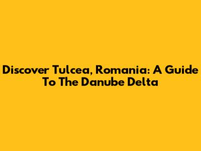 Discover Tulcea, Romania: A Guide To The Danube Delta