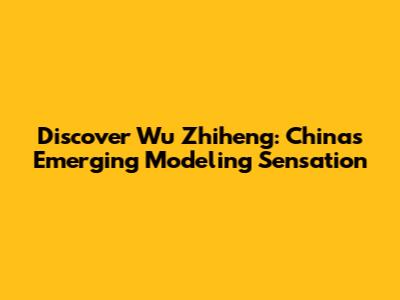 Discover Wu Zhiheng: China's Emerging Modeling Sensation