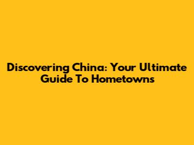 Discovering China: Your Ultimate Guide To Hometowns