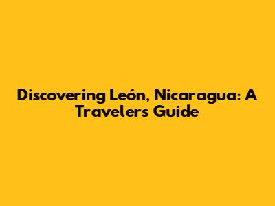 Discovering León, Nicaragua: A Traveler's Guide