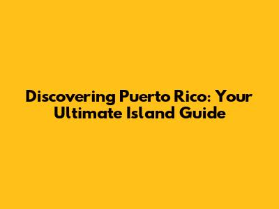 Discovering Puerto Rico: Your Ultimate Island Guide