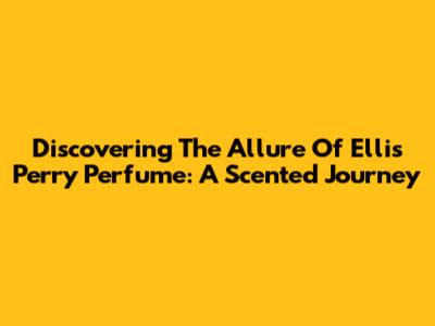 Discovering The Allure Of Ellis Perry Perfume: A Scented Journey