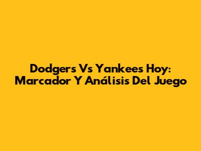 Dodgers Vs Yankees Hoy: Marcador Y Análisis Del Juego