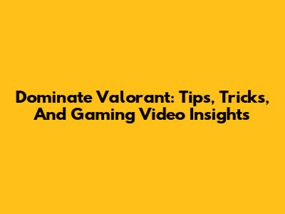 Dominate Valorant: Tips, Tricks, And Gaming Video Insights