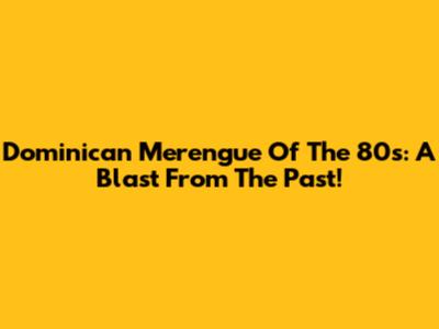 Dominican Merengue Of The 80s: A Blast From The Past!