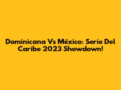 Dominicana Vs México: Serie Del Caribe 2023 Showdown!