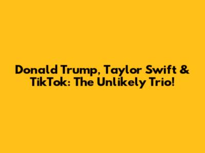 Donald Trump, Taylor Swift & TikTok: The Unlikely Trio!