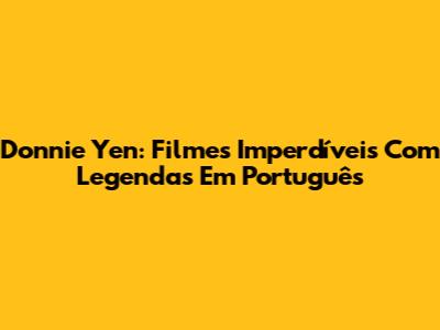 Donnie Yen: Filmes Imperdíveis Com Legendas Em Português