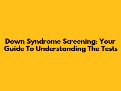 Down Syndrome Screening: Your Guide To Understanding The Tests
