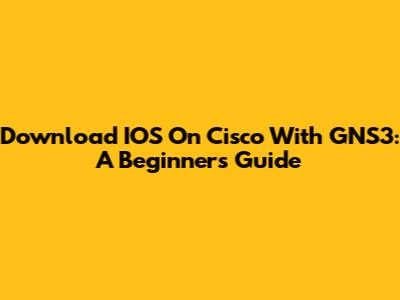 Download IOS On Cisco With GNS3: A Beginner's Guide