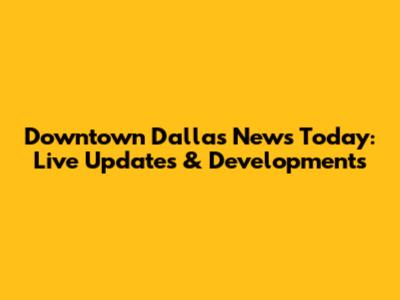 Downtown Dallas News Today: Live Updates & Developments