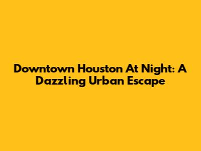 Downtown Houston At Night: A Dazzling Urban Escape