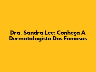 Dra. Sandra Lee: Conheça A Dermatologista Dos Famosos
