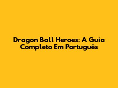 Dragon Ball Heroes: A Guia Completo Em Português
