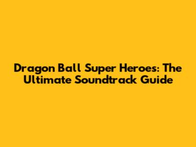 Dragon Ball Super Heroes: The Ultimate Soundtrack Guide