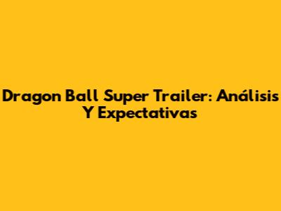 Dragon Ball Super Trailer: Análisis Y Expectativas
