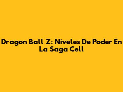 Dragon Ball Z: Niveles De Poder En La Saga Cell